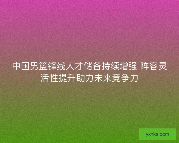 中国男篮锋线人才储备持续增强 阵容灵活性提升助力未来竞争力
