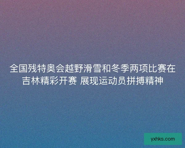 全国残特奥会越野滑雪和冬季两项比赛在吉林精彩开赛 展现运动员拼搏精神