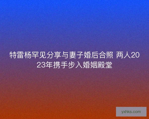 特雷杨罕见分享与妻子婚后合照 两人2023年携手步入婚姻殿堂 特雷杨罕见分享与妻子婚后合照 两人2023年携手步入婚姻殿堂