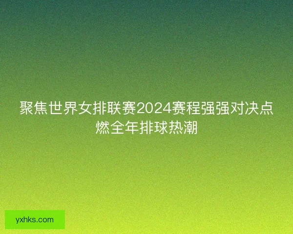 聚焦世界女排联赛2024赛程强强对决点燃全年排球热潮