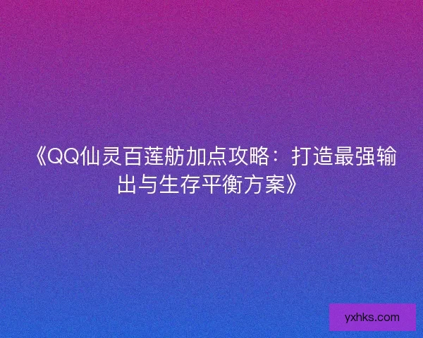 《QQ仙灵百莲舫加点攻略：打造最强输出与生存平衡方案》