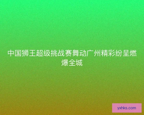 中国狮王超级挑战赛舞动广州精彩纷呈燃爆全城 中国狮王超级挑战赛舞动广州精彩纷呈燃爆全城