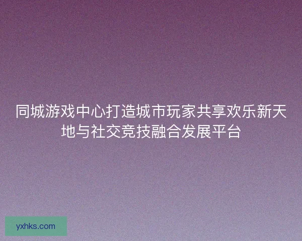 同城游戏中心打造城市玩家共享欢乐新天地与社交竞技融合发展平台 同城游戏中心打造城市玩家共享欢乐新天地与社交竞技融合发展平台