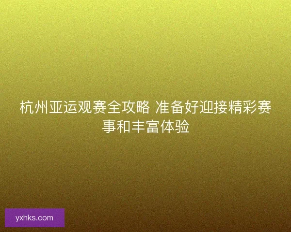 杭州亚运观赛全攻略 准备好迎接精彩赛事和丰富体验