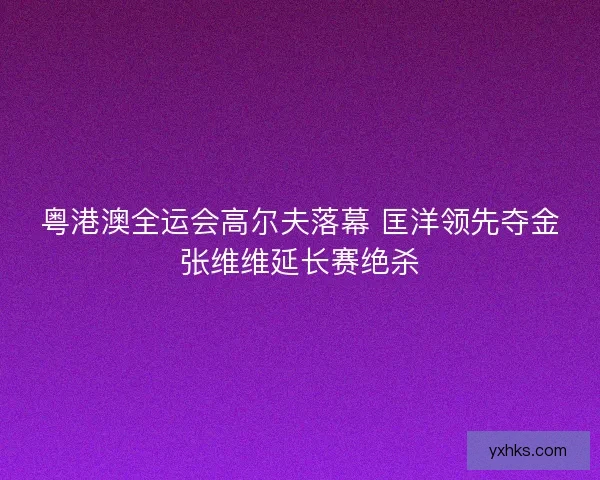 粤港澳全运会高尔夫落幕 匡洋领先夺金张维维延长赛绝杀
