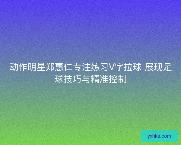 动作明星郑惠仁专注练习V字拉球 展现足球技巧与精准控制
