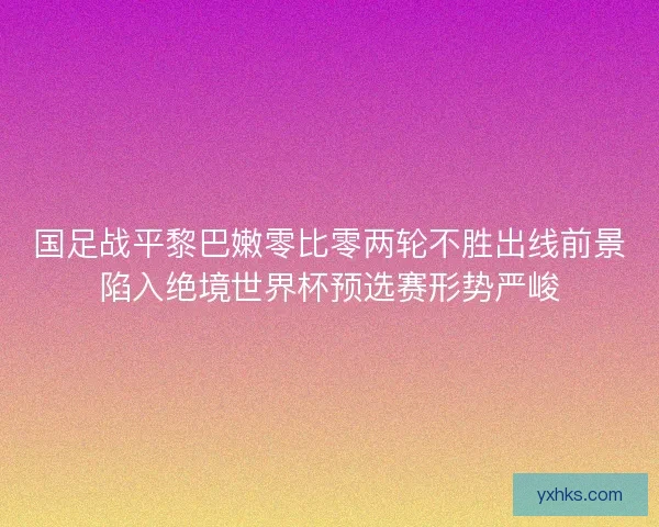 国足战平黎巴嫩零比零两轮不胜出线前景陷入绝境世界杯预选赛形势严峻 国足战平黎巴嫩零比零两轮不胜出线前景陷入绝境世界杯预选赛形势严峻