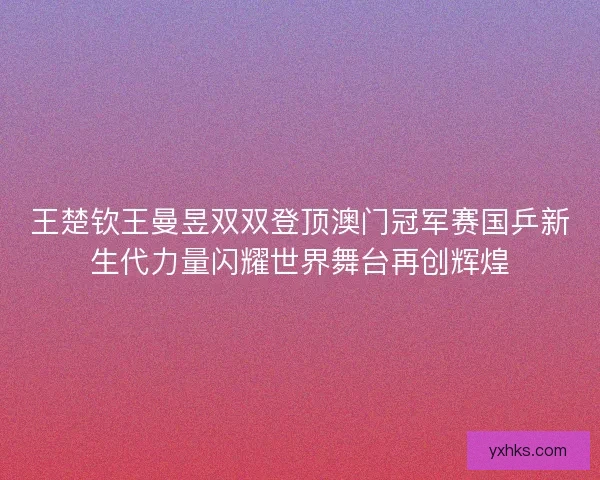 王楚钦王曼昱双双登顶澳门冠军赛国乒新生代力量闪耀世界舞台再创辉煌