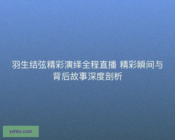 羽生结弦精彩演绎全程直播 精彩瞬间与背后故事深度剖析