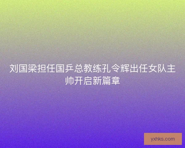 刘国梁担任国乒总教练孔令辉出任女队主帅开启新篇章