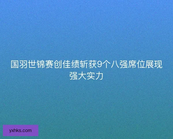国羽世锦赛创佳绩斩获9个八强席位展现强大实力