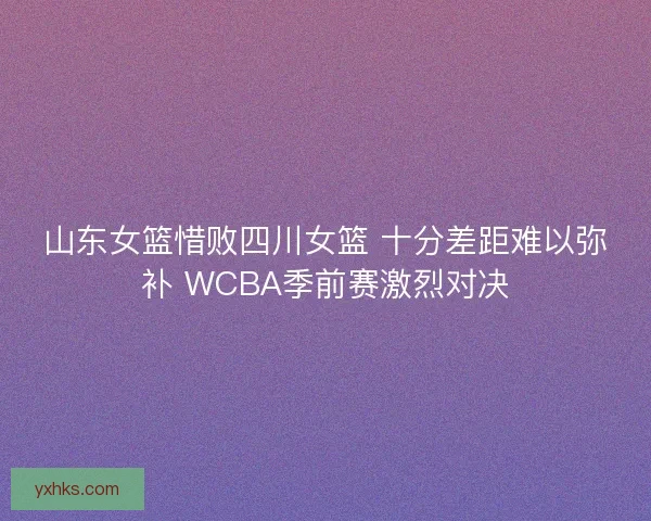 山东女篮惜败四川女篮 十分差距难以弥补 WCBA季前赛激烈对决