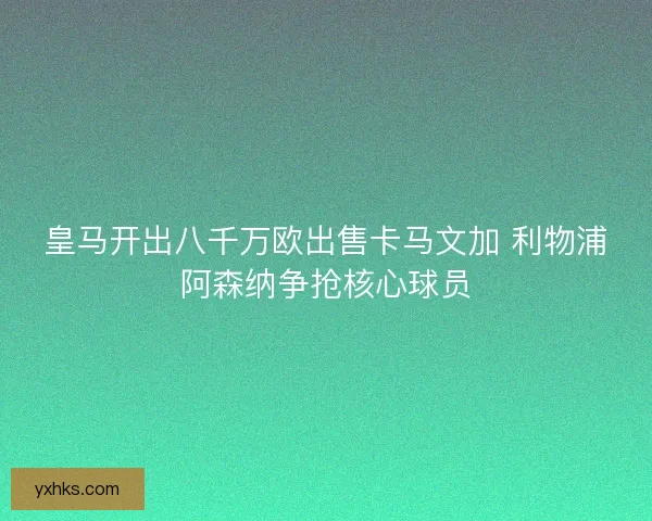 皇马开出八千万欧出售卡马文加 利物浦阿森纳争抢核心球员
