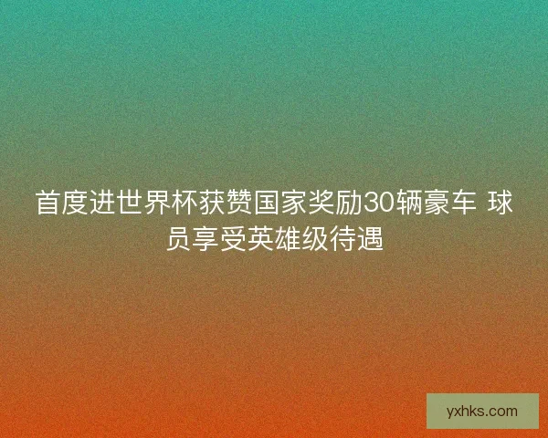 首度进世界杯获赞国家奖励30辆豪车 球员享受英雄级待遇 首度进世界杯获赞国家奖励30辆豪车 球员享受英雄级待遇
