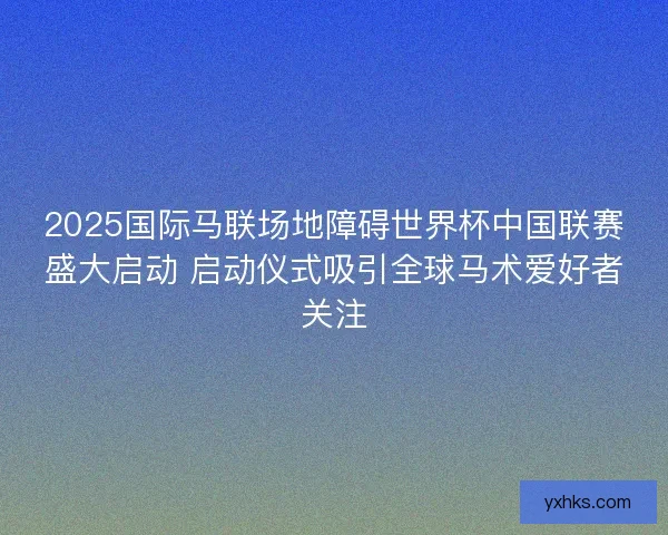 2025国际马联场地障碍世界杯中国联赛盛大启动 启动仪式吸引全球马术爱好者关注 2025国际马联场地障碍世界杯中国联赛盛大启动 启动仪式吸引全球马术爱好者关注