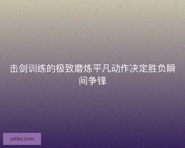 击剑训练的极致磨炼平凡动作决定胜负瞬间争锋 击剑训练的极致磨炼平凡动作决定胜负瞬间争锋