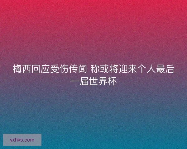 梅西回应受伤传闻 称或将迎来个人最后一届世界杯