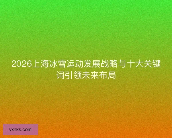2026上海冰雪运动发展战略与十大关键词引领未来布局