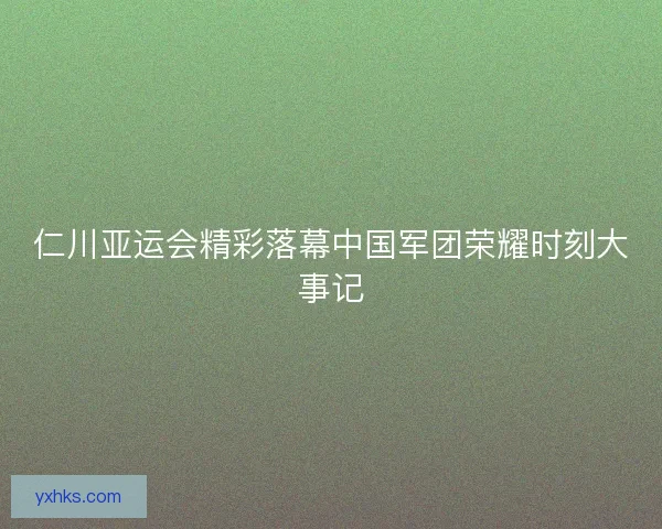 仁川亚运会精彩落幕中国军团荣耀时刻大事记 仁川亚运会精彩落幕中国军团荣耀时刻大事记