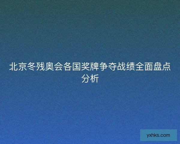 北京冬残奥会各国奖牌争夺战绩全面盘点分析