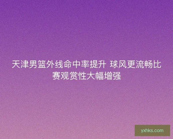 天津男篮外线命中率提升 球风更流畅比赛观赏性大幅增强