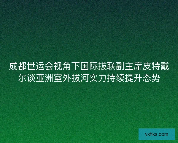 成都世运会视角下国际拔联副主席皮特戴尔谈亚洲室外拔河实力持续提升态势