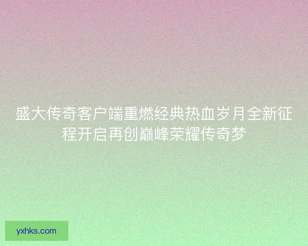 盛大传奇客户端重燃经典热血岁月全新征程开启再创巅峰荣耀传奇梦 盛大传奇客户端重燃经典热血岁月全新征程开启再创巅峰荣耀传奇梦