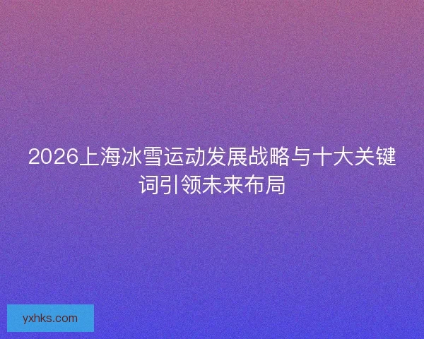 2026上海冰雪运动发展战略与十大关键词引领未来布局 2026上海冰雪运动发展战略与十大关键词引领未来布局