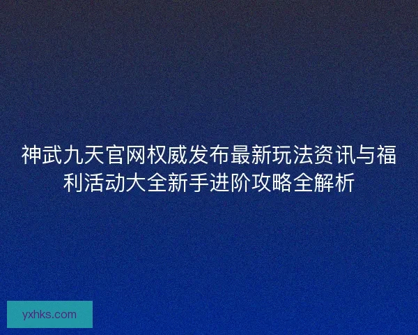 神武九天官网权威发布最新玩法资讯与福利活动大全新手进阶攻略全解析 神武九天官网权威发布最新玩法资讯与福利活动大全新手进阶攻略全解析