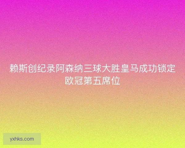 赖斯创纪录阿森纳三球大胜皇马成功锁定欧冠第五席位