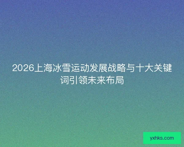 2026上海冰雪运动发展战略与十大关键词引领未来布局