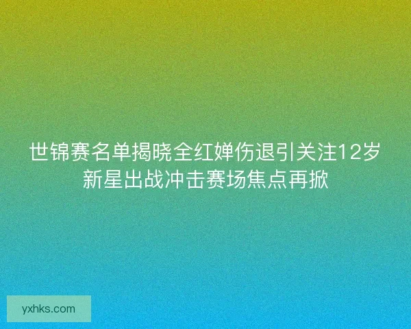 世锦赛名单揭晓全红婵伤退引关注12岁新星出战冲击赛场焦点再掀