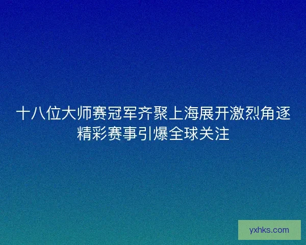 十八位大师赛冠军齐聚上海展开激烈角逐精彩赛事引爆全球关注