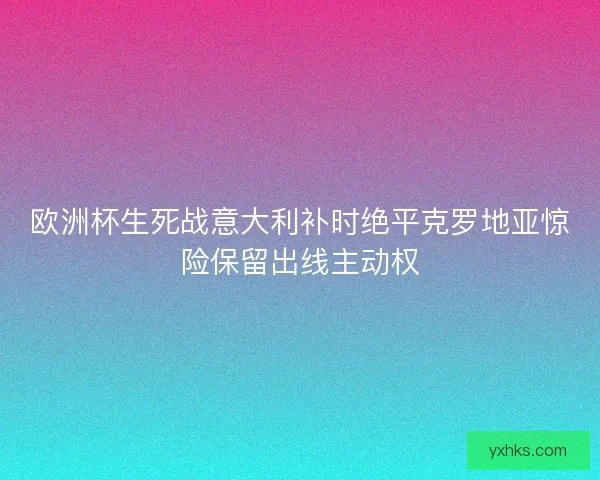欧洲杯生死战意大利补时绝平克罗地亚惊险保留出线主动权