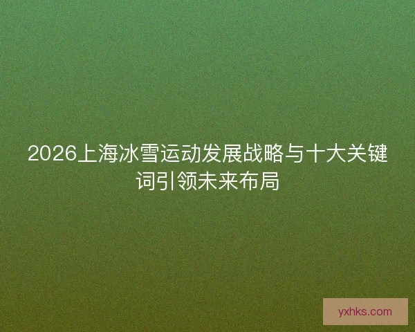 2026上海冰雪运动发展战略与十大关键词引领未来布局 2026上海冰雪运动发展战略与十大关键词引领未来布局