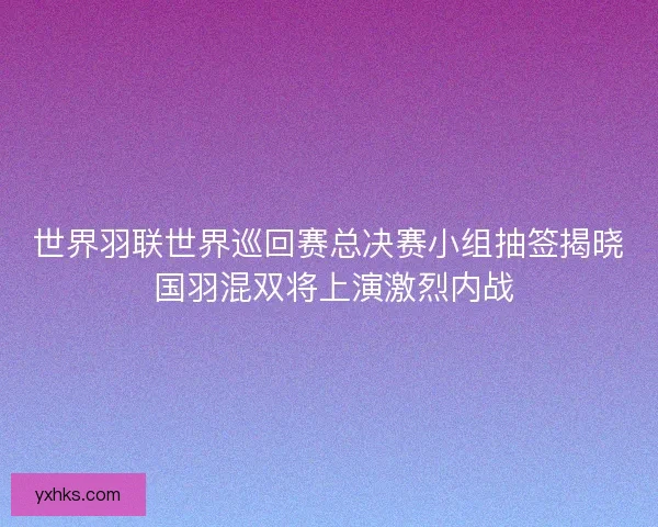 世界羽联世界巡回赛总决赛小组抽签揭晓 国羽混双将上演激烈内战 世界羽联世界巡回赛总决赛小组抽签揭晓 国羽混双将上演激烈内战