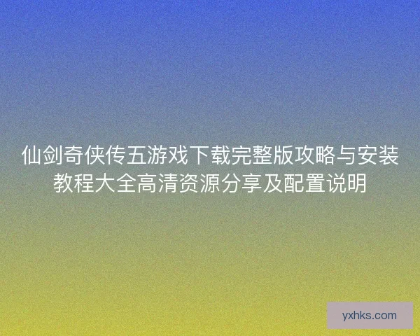 仙剑奇侠传五游戏下载完整版攻略与安装教程大全高清资源分享及配置说明 仙剑奇侠传五游戏下载完整版攻略与安装教程大全高清资源分享及配置说明