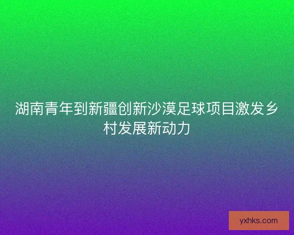 湖南青年到新疆创新沙漠足球项目激发乡村发展新动力 湖南青年到新疆创新沙漠足球项目激发乡村发展新动力